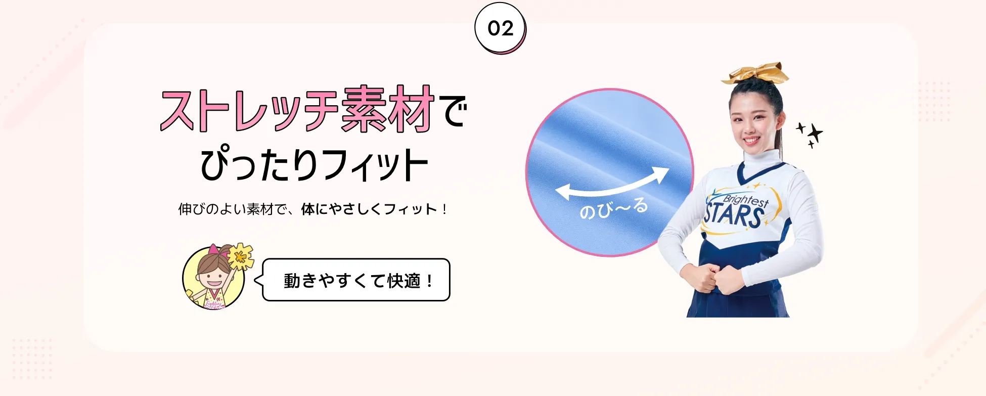 ストレッチ素材でぴったりフィット。伸びのよい素材で、体にやさしくフィット！
